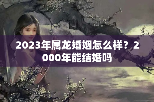 2023年属龙婚姻怎么样？2000年能结婚吗