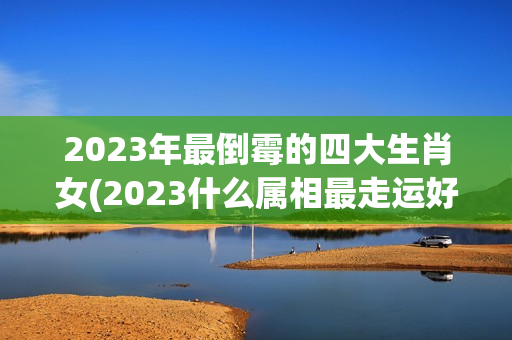 2023年最倒霉的四大生肖女(2023什么属相最走运好)