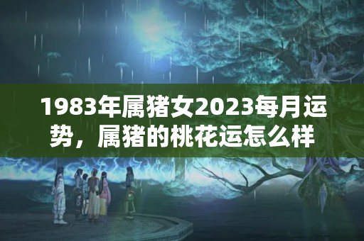 1983年属猪女2023每月运势，属猪的桃花运怎么样