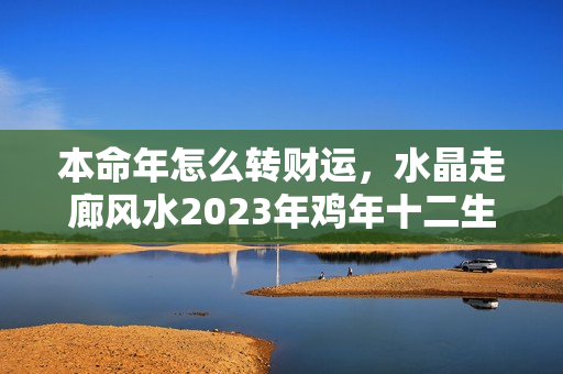 本命年怎么转财运，水晶走廊风水2023年鸡年十二生肖运程（生肖鸡本命年款）