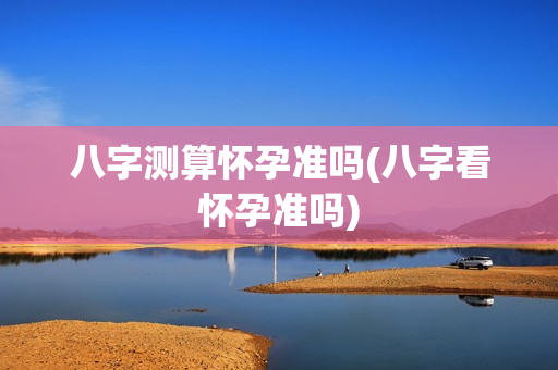 八字测算怀孕准吗(八字看怀孕准吗)