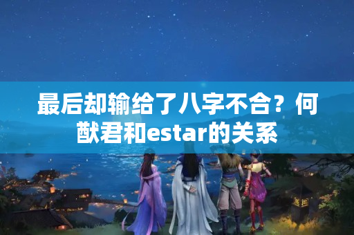 最后却输给了八字不合？何猷君和estar的关系