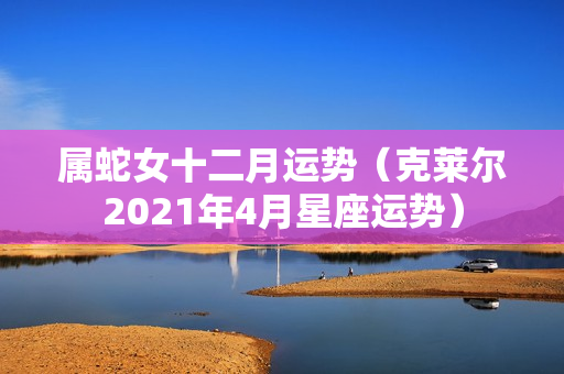 属蛇女十二月运势（克莱尔2021年4月星座运势）