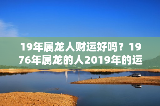 19年属龙人财运好吗？1976年属龙的人2019年的运势及运程