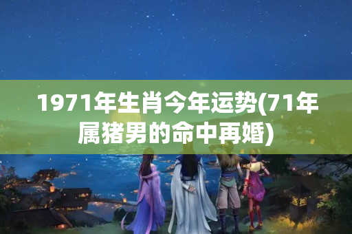 1971年生肖今年运势(71年属猪男的命中再婚)