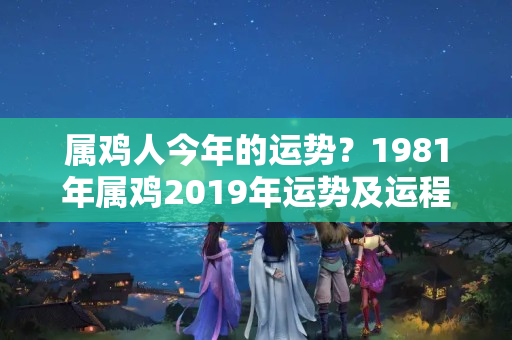 属鸡人今年的运势？1981年属鸡2019年运势及运程