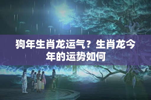 狗年生肖龙运气？生肖龙今年的运势如何