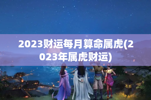 2023财运每月算命属虎(2023年属虎财运)