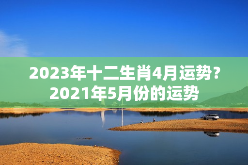 2023年十二生肖4月运势？2021年5月份的运势