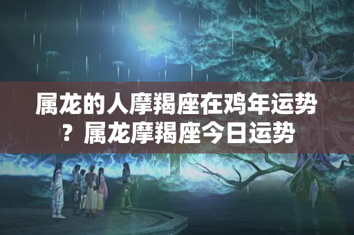 属龙的人摩羯座在鸡年运势？属龙摩羯座今日运势