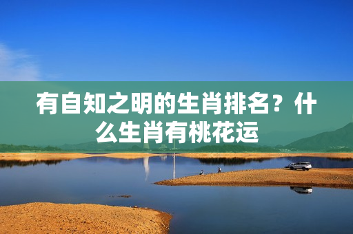 有自知之明的生肖排名？什么生肖有桃花运