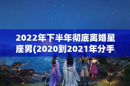 2022年下半年彻底离婚星座男(2020到2021年分手离婚的星座)