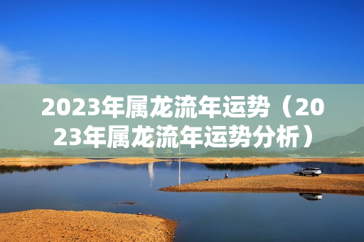 2023年属龙流年运势（2023年属龙流年运势分析）