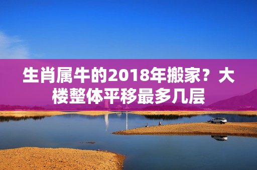 生肖属牛的2018年搬家？大楼整体平移最多几层