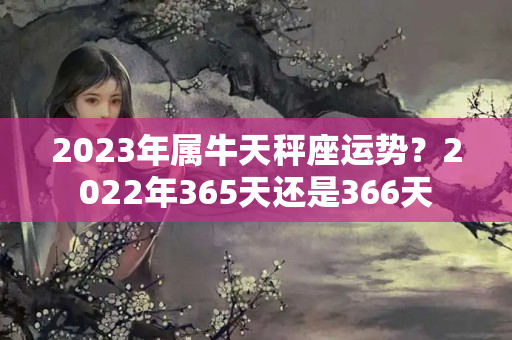 2023年属牛天秤座运势？2022年365天还是366天