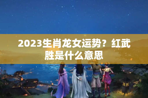 2023生肖龙女运势？红武胜是什么意思