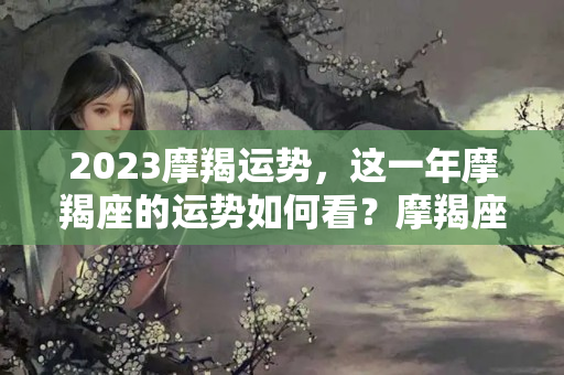 2023摩羯运势，这一年摩羯座的运势如何看？摩羯座今日份运势怎么样女生