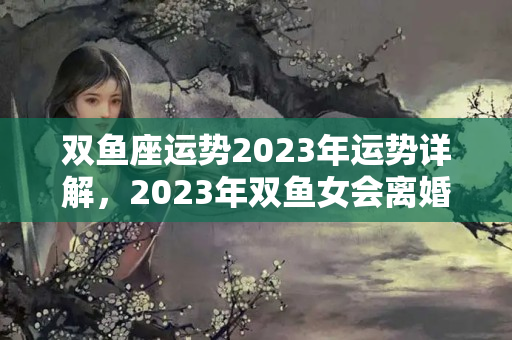 双鱼座运势2023年运势详解，2023年双鱼女会离婚吗