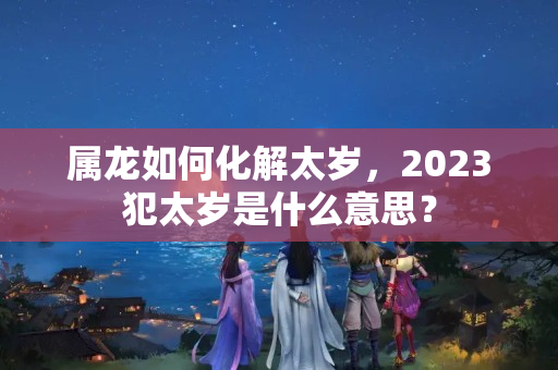 属龙如何化解太岁，2023犯太岁是什么意思？