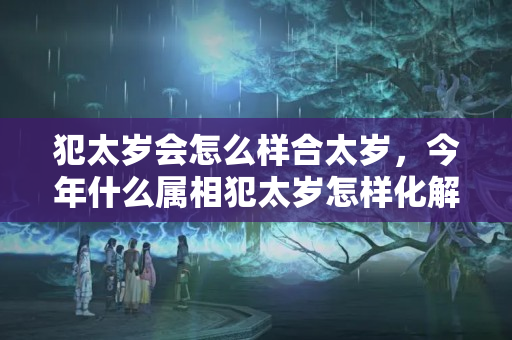 犯太岁会怎么样合太岁，今年什么属相犯太岁怎样化解