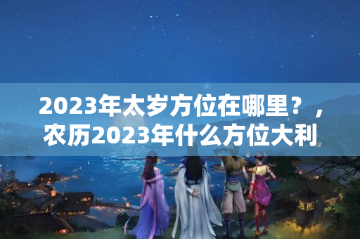 2023年太岁方位在哪里？，农历2023年什么方位大利