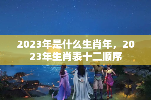 2023年是什么生肖年，2023年生肖表十二顺序