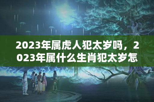 2023年属虎人犯太岁吗，2023年属什么生肖犯太岁怎样化解