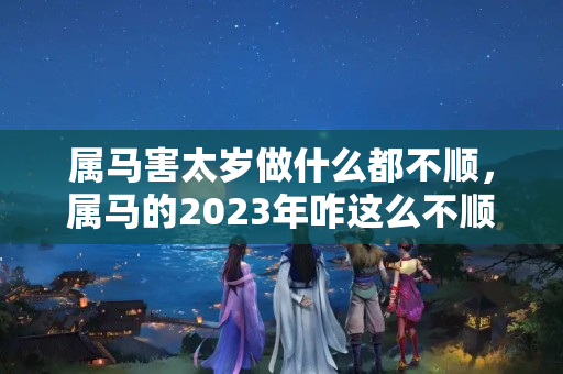 属马害太岁做什么都不顺，属马的2023年咋这么不顺