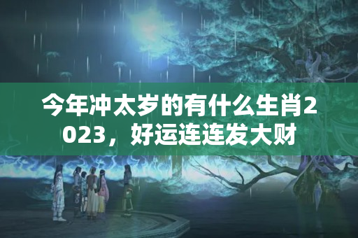 今年冲太岁的有什么生肖2023，好运连连发大财