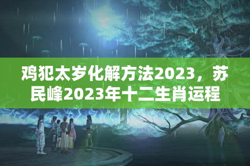 鸡犯太岁化解方法2023，苏民峰2023年十二生肖运程