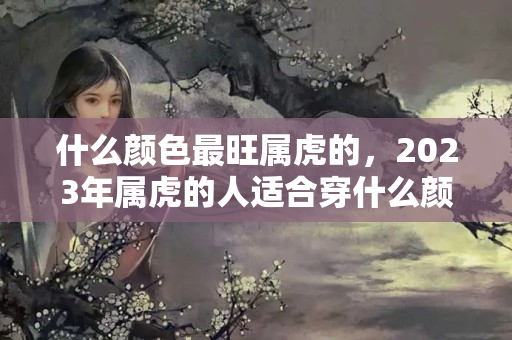 什么颜色最旺属虎的，2023年属虎的人适合穿什么颜色