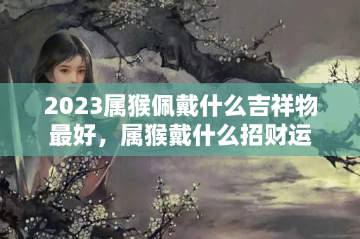 2023属猴佩戴什么吉祥物最好，属猴戴什么招财运