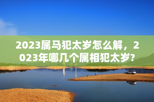 2023属马犯太岁怎么解，2023年哪几个属相犯太岁?为什么犯太岁?如何化解?