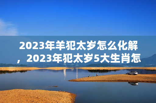 2023年羊犯太岁怎么化解，2023年犯太岁5大生肖怎么化解？