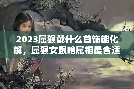 2023属猴戴什么首饰能化解，属猴女跟啥属相最合适