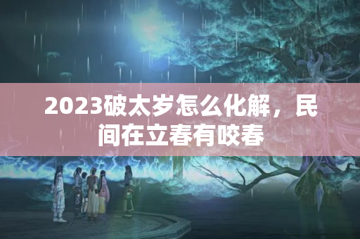 2023破太岁怎么化解，民间在立春有咬春