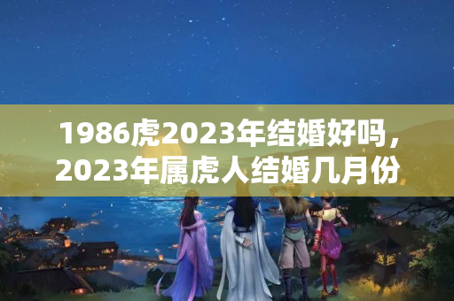 1986虎2023年结婚好吗，2023年属虎人结婚几月份最好