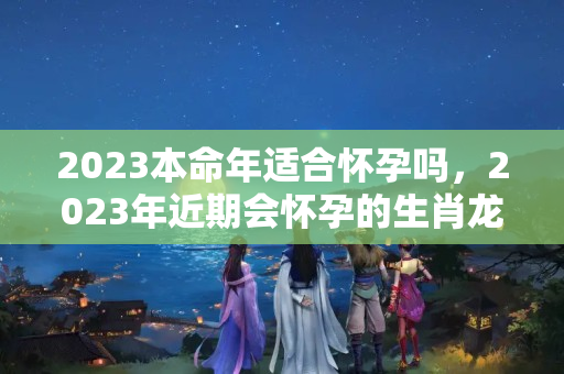 2023本命年适合怀孕吗，2023年近期会怀孕的生肖龙