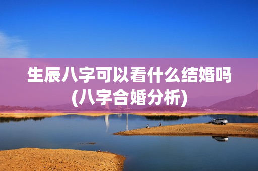 生辰八字可以看什么结婚吗(八字合婚分析)