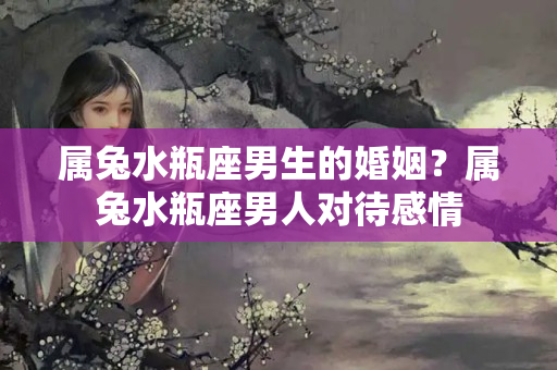 属兔水瓶座男生的婚姻？属兔水瓶座男人对待感情