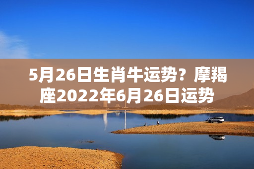 5月26日生肖牛运势？摩羯座2022年6月26日运势