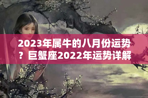 2023年属牛的八月份运势？巨蟹座2022年运势详解全年运程完整版