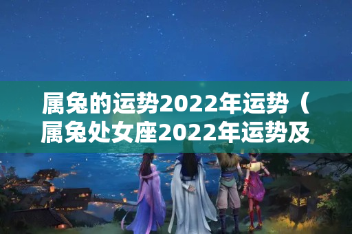 属兔的运势2022年运势（属兔处女座2022年运势及运程）