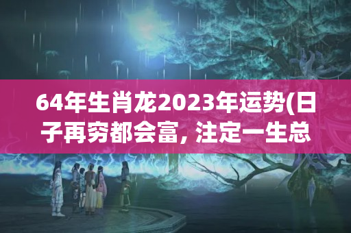 64年生肖龙2023年运势(日子再穷都会富, 注定一生总会发财的三大生肖)