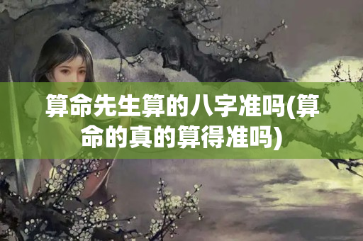 算命先生算的八字准吗(算命的真的算得准吗)