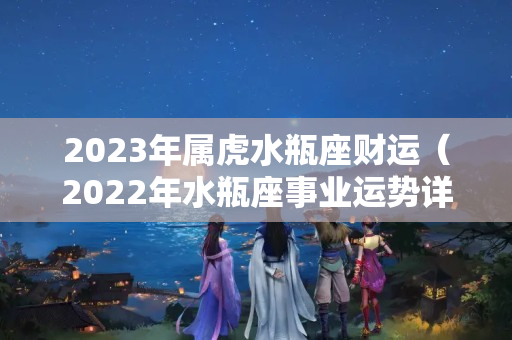 2023年属虎水瓶座财运（2022年水瓶座事业运势详解）