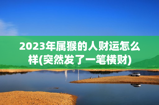 2023年属猴的人财运怎么样(突然发了一笔横财)