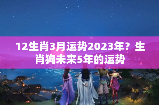 12生肖3月运势2023年？生肖狗未来5年的运势