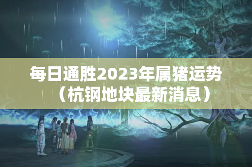 每日通胜2023年属猪运势（杭钢地块最新消息）