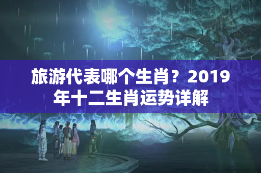 旅游代表哪个生肖？2019年十二生肖运势详解